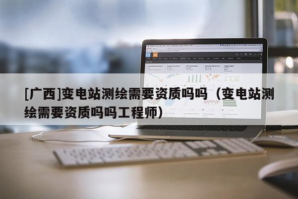 [廣西]變電站測繪需要資質嗎嗎（變電站測繪需要資質嗎嗎工程師）