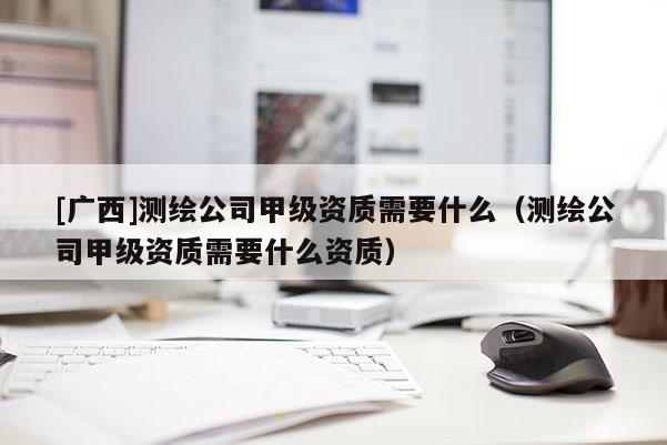 [廣西]測繪公司甲級資質需要什么（測繪公司甲級資質需要什么資質）