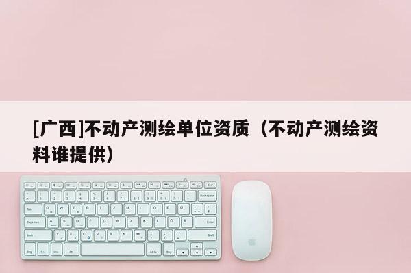 [廣西]不動(dòng)產(chǎn)測(cè)繪單位資質(zhì)（不動(dòng)產(chǎn)測(cè)繪資料誰提供）