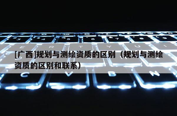 [廣西]規(guī)劃與測繪資質(zhì)的區(qū)別（規(guī)劃與測繪資質(zhì)的區(qū)別和聯(lián)系）