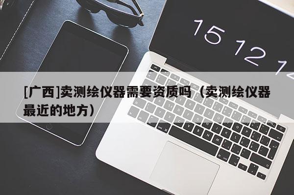 [廣西]賣測繪儀器需要資質嗎（賣測繪儀器最近的地方）