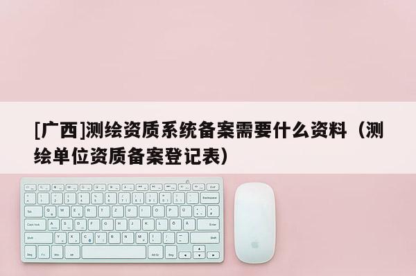 [廣西]測繪資質系統備案需要什么資料（測繪單位資質備案登記表）