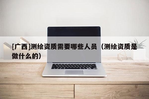 [廣西]測(cè)繪資質(zhì)需要哪些人員（測(cè)繪資質(zhì)是做什么的）