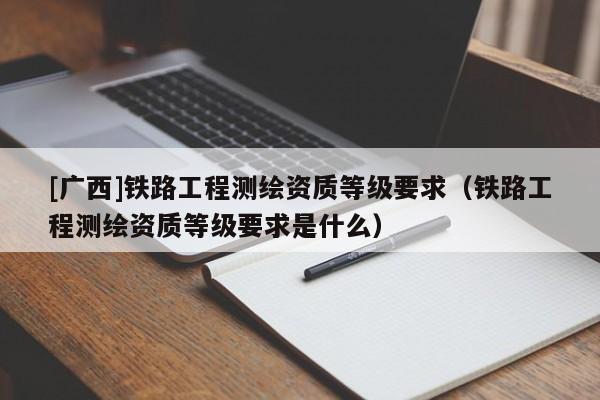 [廣西]鐵路工程測繪資質等級要求（鐵路工程測繪資質等級要求是什么）
