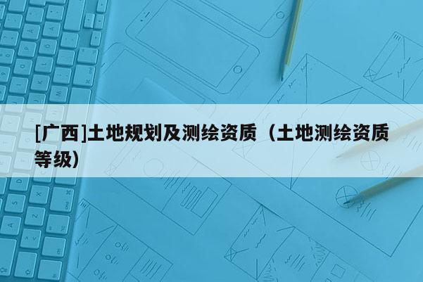 [廣西]土地規(guī)劃及測繪資質(zhì)（土地測繪資質(zhì)等級）