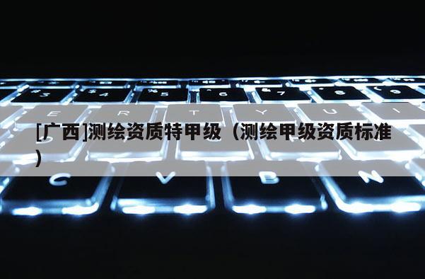 [廣西]測繪資質特甲級（測繪甲級資質標準）