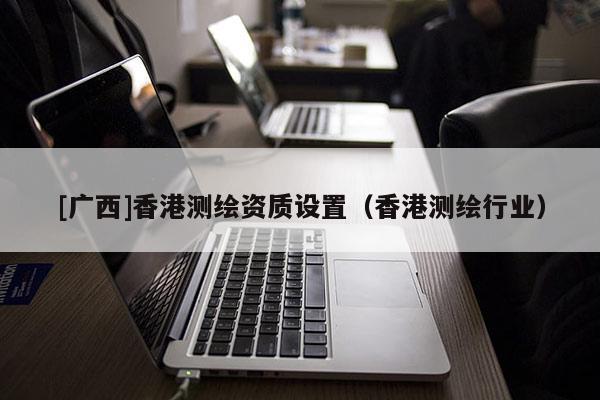 [廣西]香港測繪資質設置（香港測繪行業）