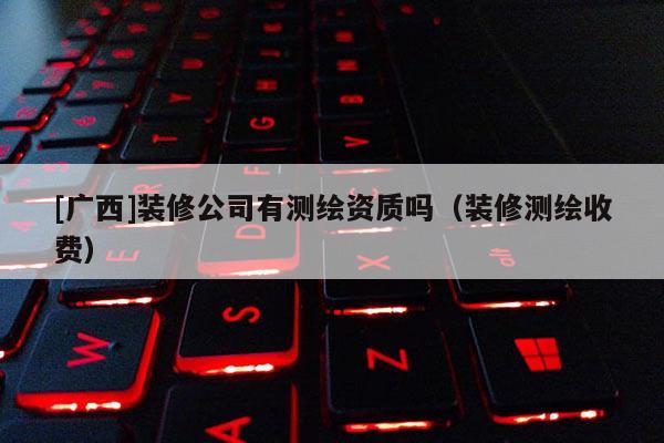 [廣西]裝修公司有測繪資質嗎（裝修測繪收費）