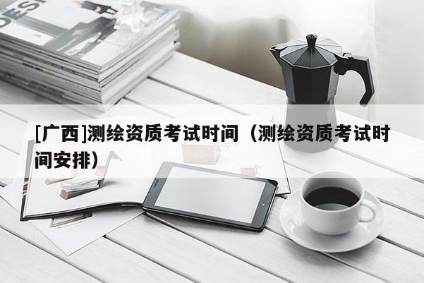[廣西]測繪資質考試時間（測繪資質考試時間安排）