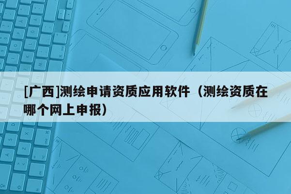 [廣西]測繪申請資質應用軟件（測繪資質在哪個網上申報）