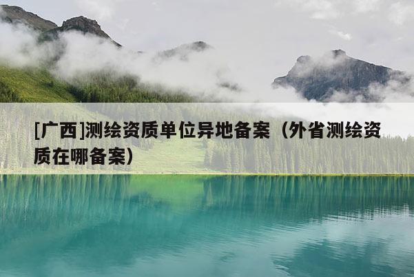 [廣西]測繪資質單位異地備案（外省測繪資質在哪備案）