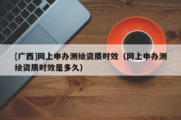 [廣西]網上申辦測繪資質時效（網上申辦測繪資質時效是多久）
