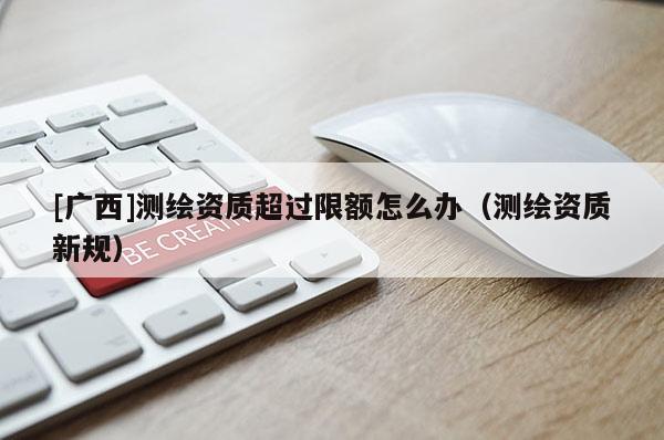 [廣西]測(cè)繪資質(zhì)超過(guò)限額怎么辦（測(cè)繪資質(zhì)新規(guī)）