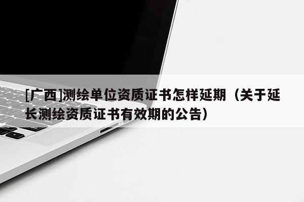 [廣西]測繪單位資質證書怎樣延期（關于延長測繪資質證書有效期的公告）
