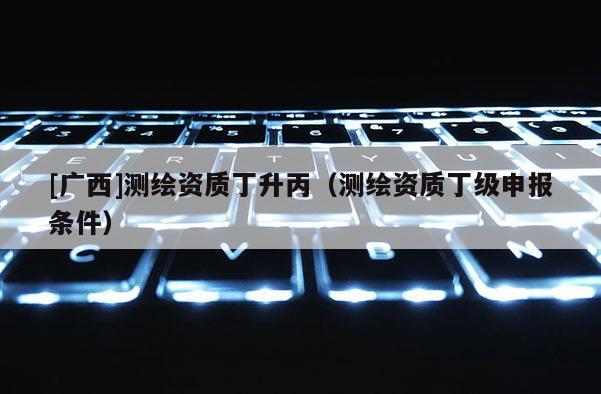 [廣西]測繪資質丁升丙（測繪資質丁級申報條件）