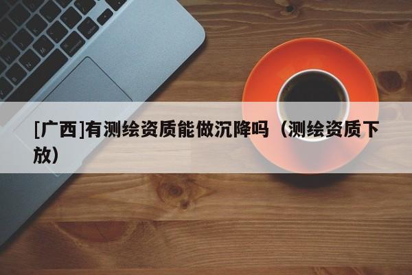 [廣西]有測繪資質(zhì)能做沉降嗎（測繪資質(zhì)下放）