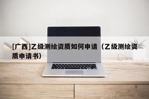 [廣西]乙級測繪資質如何申請（乙級測繪資質申請書）