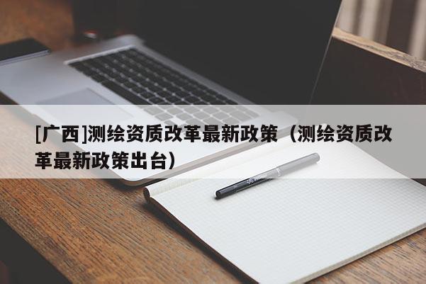 [廣西]測繪資質改革最新政策（測繪資質改革最新政策出臺）