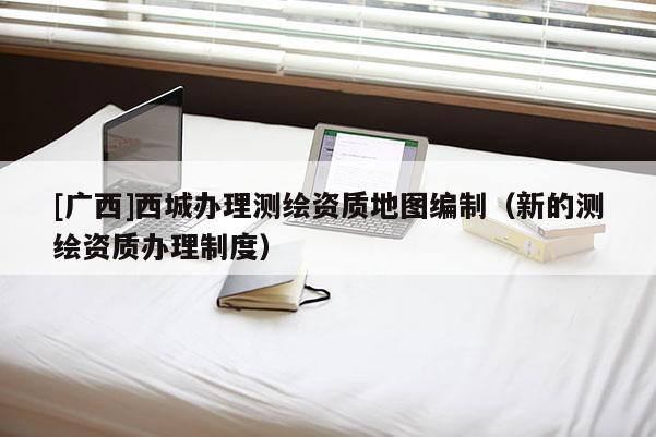[廣西]西城辦理測繪資質地圖編制（新的測繪資質辦理制度）