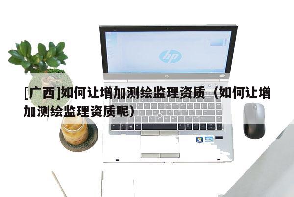 [廣西]如何讓增加測(cè)繪監(jiān)理資質(zhì)（如何讓增加測(cè)繪監(jiān)理資質(zhì)呢）