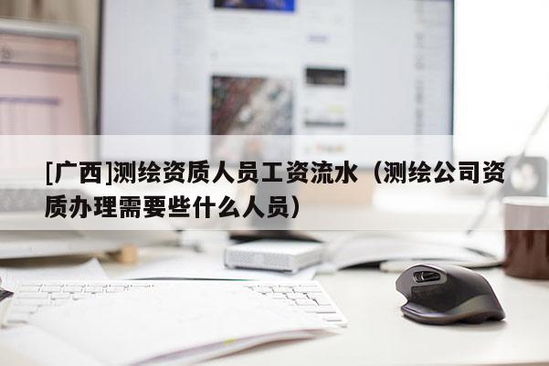 [廣西]測(cè)繪資質(zhì)人員工資流水（測(cè)繪公司資質(zhì)辦理需要些什么人員）