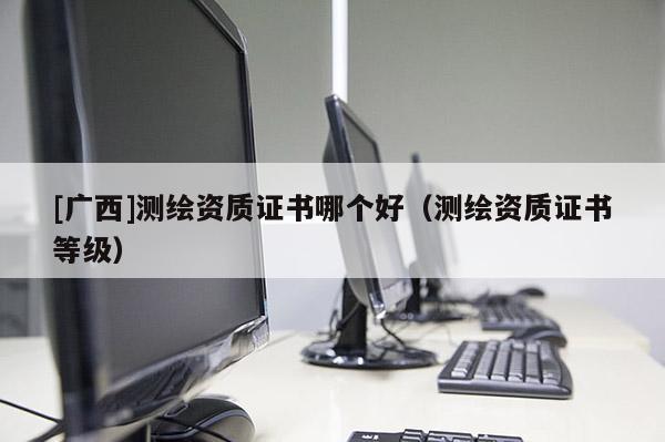[廣西]測繪資質(zhì)證書哪個好（測繪資質(zhì)證書等級）