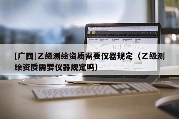 [廣西]乙級測繪資質(zhì)需要儀器規(guī)定（乙級測繪資質(zhì)需要儀器規(guī)定嗎）