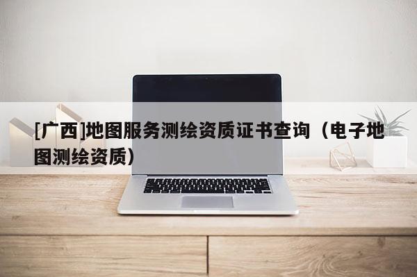 [廣西]地圖服務(wù)測(cè)繪資質(zhì)證書查詢（電子地圖測(cè)繪資質(zhì)）