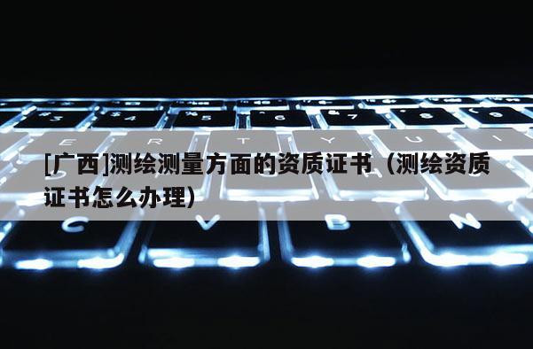[廣西]測繪測量方面的資質證書（測繪資質證書怎么辦理）