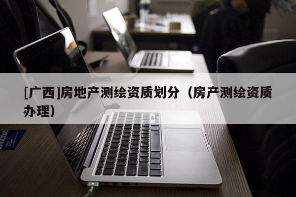 [廣西]房地產測繪資質劃分（房產測繪資質辦理）