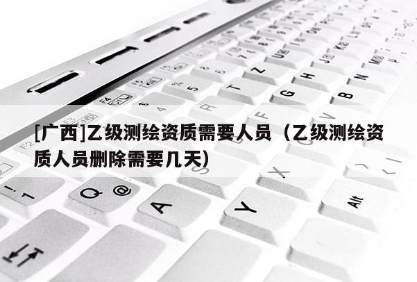[廣西]乙級測繪資質需要人員（乙級測繪資質人員刪除需要幾天）