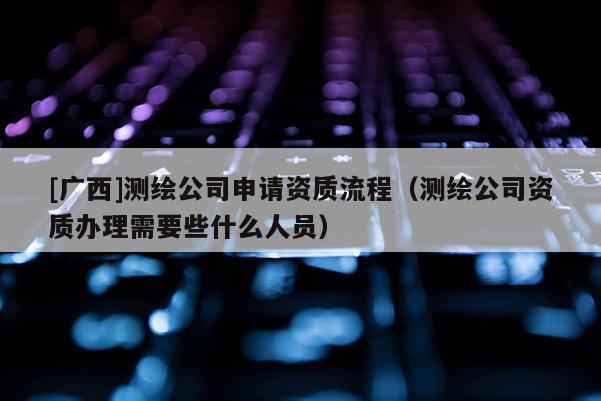 [廣西]測繪公司申請資質流程（測繪公司資質辦理需要些什么人員）