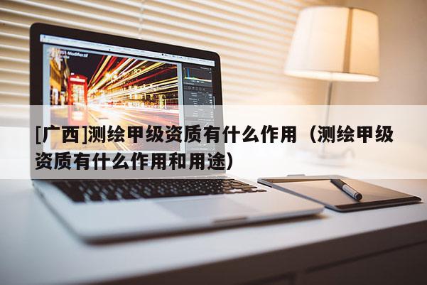 [廣西]測繪甲級資質有什么作用（測繪甲級資質有什么作用和用途）