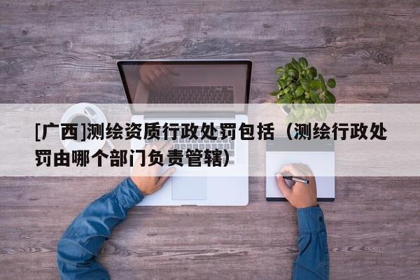 [廣西]測繪資質(zhì)行政處罰包括（測繪行政處罰由哪個部門負責管轄）