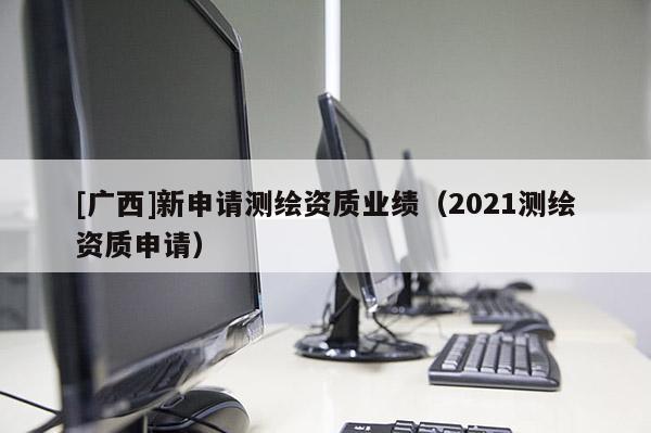 [廣西]新申請測繪資質業績（2021測繪資質申請）