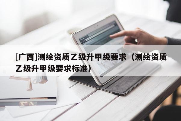 [廣西]測繪資質乙級升甲級要求（測繪資質乙級升甲級要求標準）