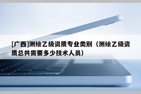 [廣西]測繪乙級資質(zhì)專業(yè)類別（測繪乙級資質(zhì)總共需要多少技術(shù)人員）