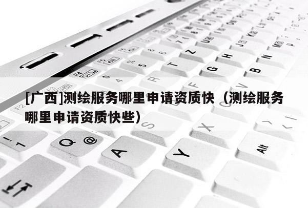 [廣西]測(cè)繪服務(wù)哪里申請(qǐng)資質(zhì)快（測(cè)繪服務(wù)哪里申請(qǐng)資質(zhì)快些）