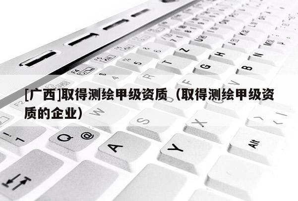 [廣西]取得測繪甲級資質（取得測繪甲級資質的企業）