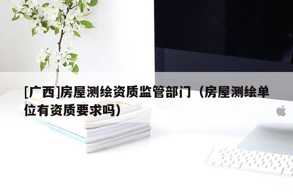 [廣西]房屋測繪資質監管部門（房屋測繪單位有資質要求嗎）