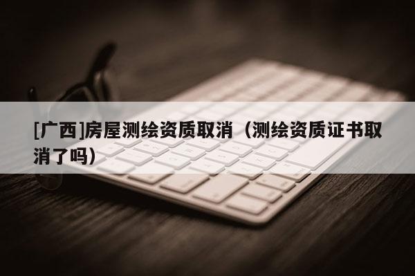 [廣西]房屋測繪資質(zhì)取消（測繪資質(zhì)證書取消了嗎）