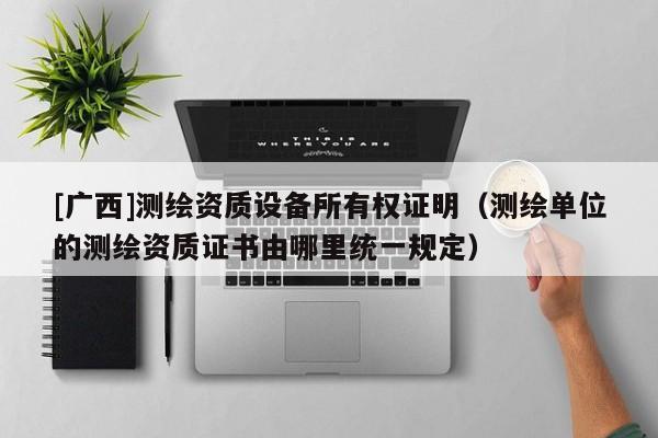[廣西]測繪資質設備所有權證明（測繪單位的測繪資質證書由哪里統一規定）