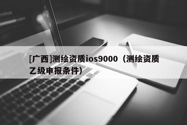[廣西]測繪資質(zhì)ios9000（測繪資質(zhì)乙級申報(bào)條件）