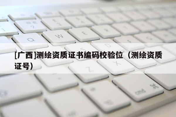[廣西]測繪資質(zhì)證書編碼校驗位（測繪資質(zhì)證號）