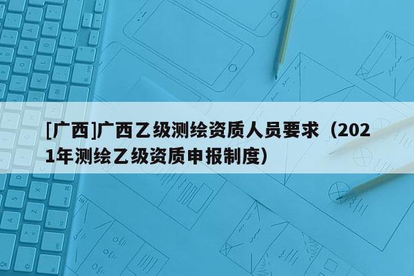[廣西]廣西乙級測繪資質人員要求（2021年測繪乙級資質申報制度）