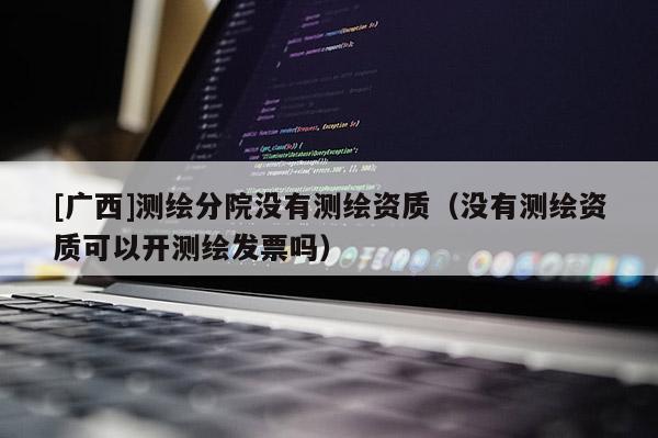 [廣西]測繪分院沒有測繪資質（沒有測繪資質可以開測繪發票嗎）