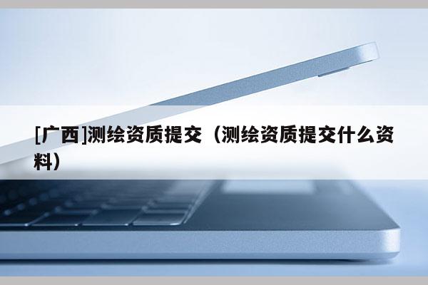 [廣西]測繪資質提交（測繪資質提交什么資料）