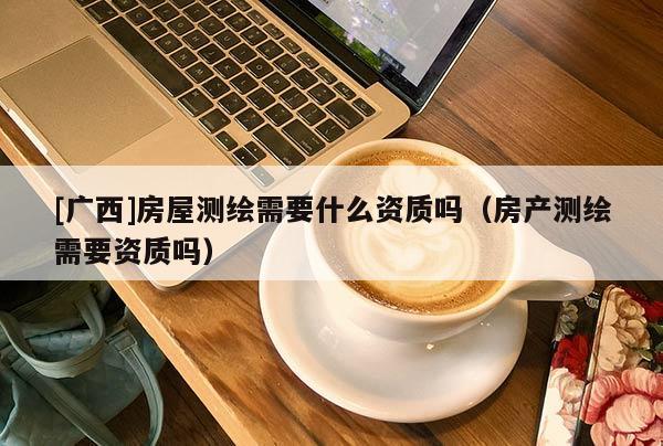 [廣西]房屋測繪需要什么資質嗎（房產測繪需要資質嗎）