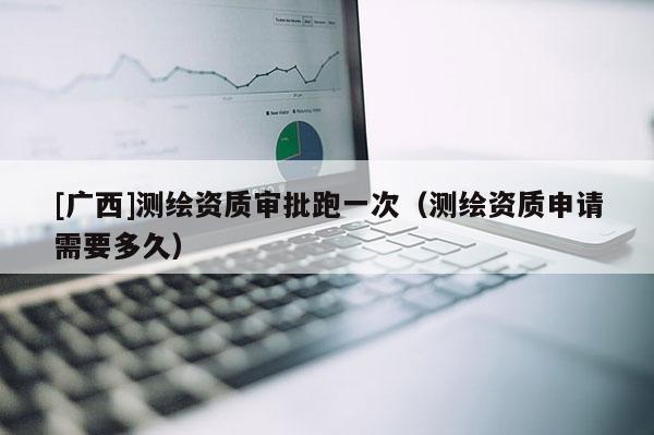 [廣西]測繪資質審批跑一次（測繪資質申請需要多久）