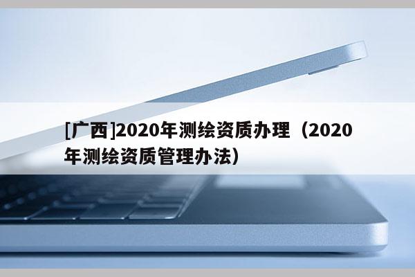 [廣西]2020年測繪資質(zhì)辦理（2020年測繪資質(zhì)管理辦法）